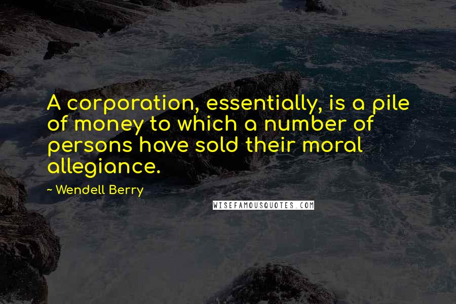 Wendell Berry Quotes: A corporation, essentially, is a pile of money to which a number of persons have sold their moral allegiance.