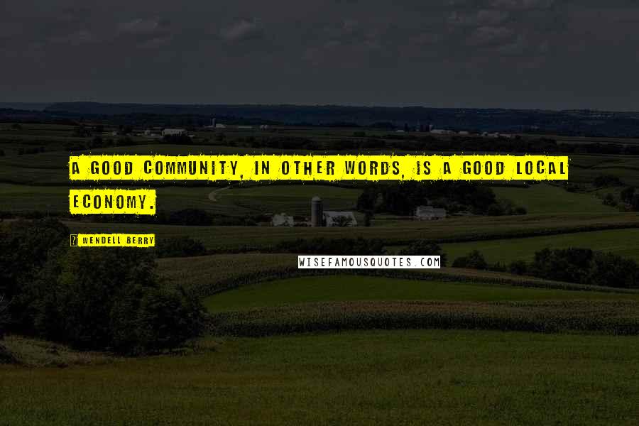 Wendell Berry Quotes: A good community, in other words, is a good local economy.