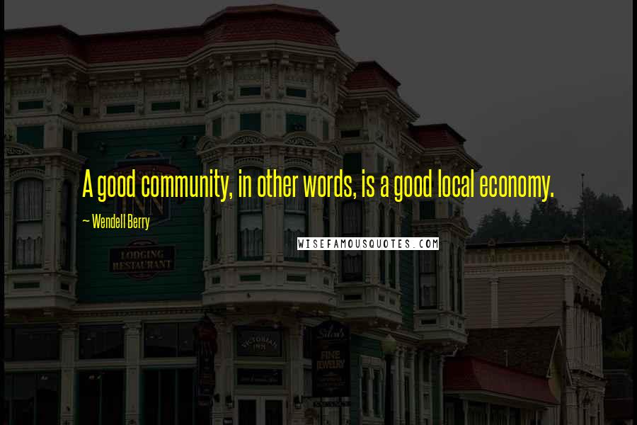 Wendell Berry Quotes: A good community, in other words, is a good local economy.