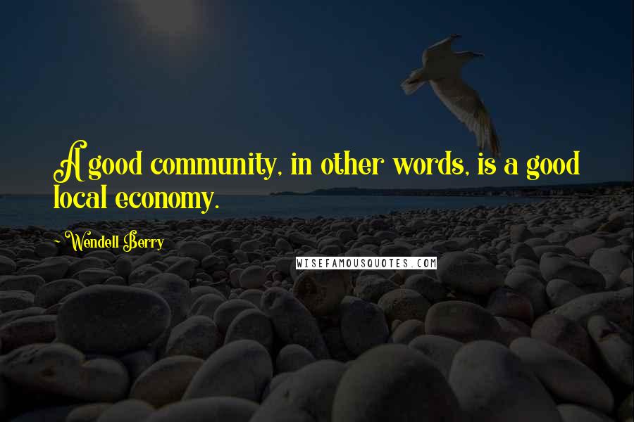 Wendell Berry Quotes: A good community, in other words, is a good local economy.