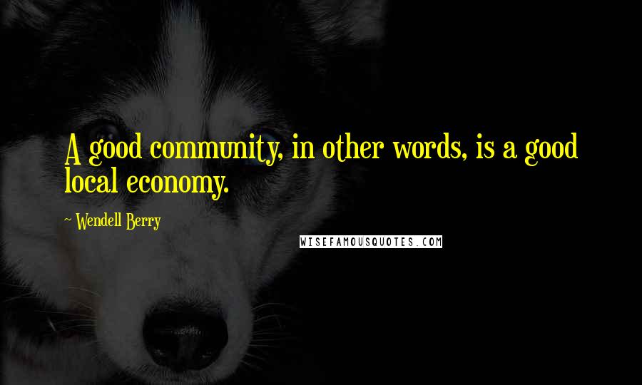 Wendell Berry Quotes: A good community, in other words, is a good local economy.