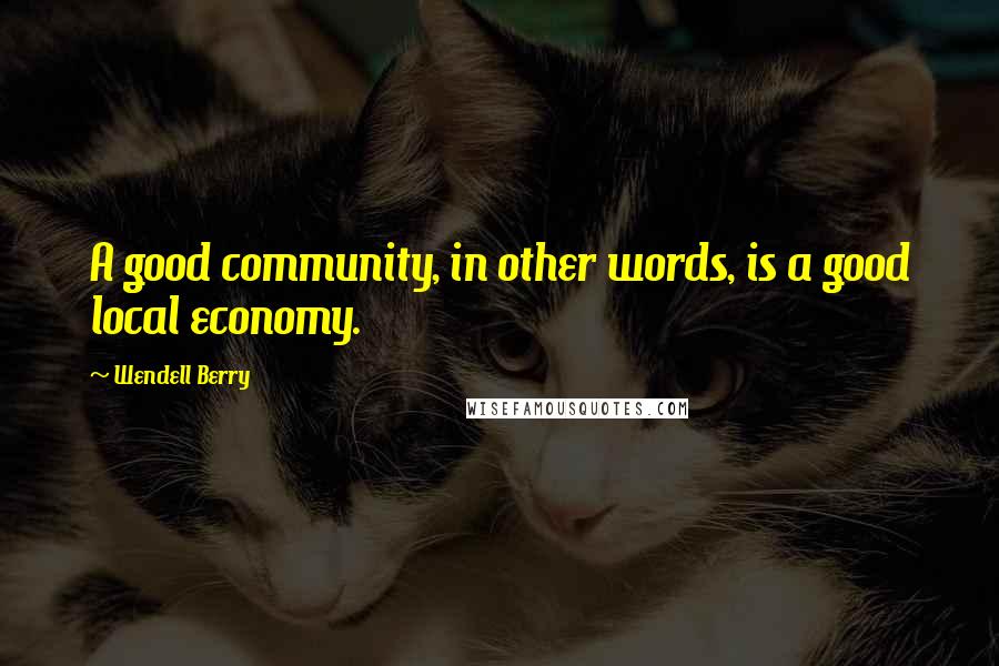 Wendell Berry Quotes: A good community, in other words, is a good local economy.