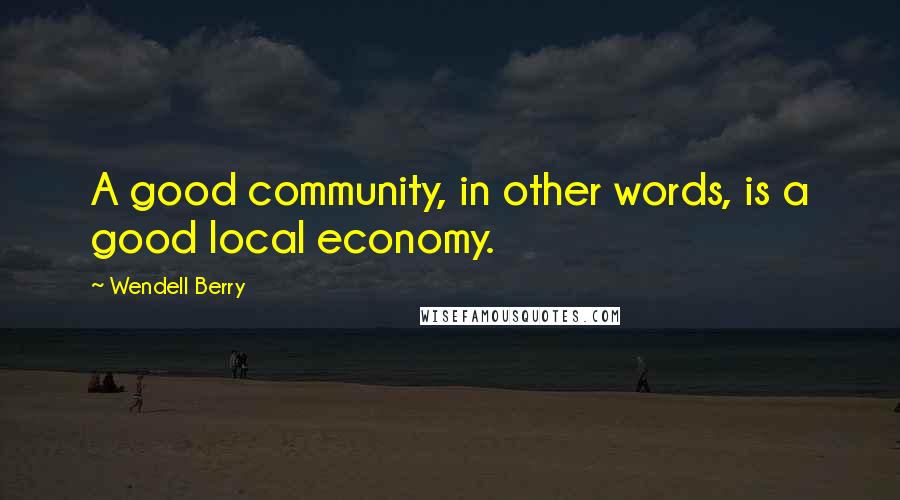 Wendell Berry Quotes: A good community, in other words, is a good local economy.