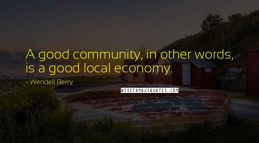 Wendell Berry Quotes: A good community, in other words, is a good local economy.