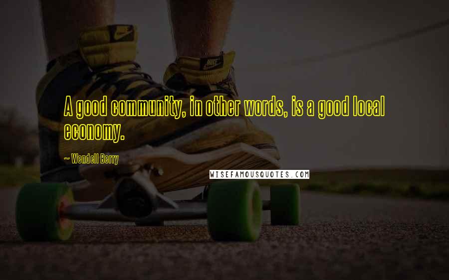 Wendell Berry Quotes: A good community, in other words, is a good local economy.