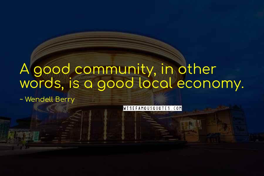 Wendell Berry Quotes: A good community, in other words, is a good local economy.