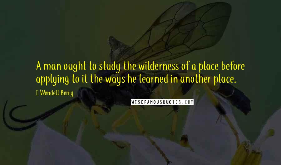 Wendell Berry Quotes: A man ought to study the wilderness of a place before applying to it the ways he learned in another place.