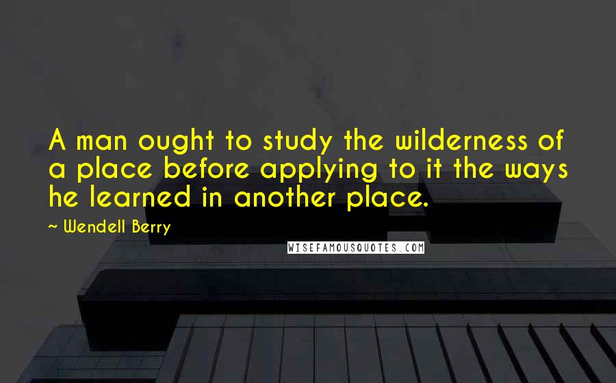 Wendell Berry Quotes: A man ought to study the wilderness of a place before applying to it the ways he learned in another place.