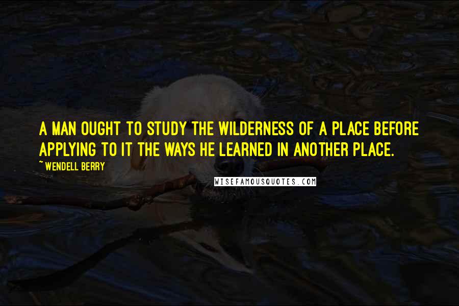 Wendell Berry Quotes: A man ought to study the wilderness of a place before applying to it the ways he learned in another place.
