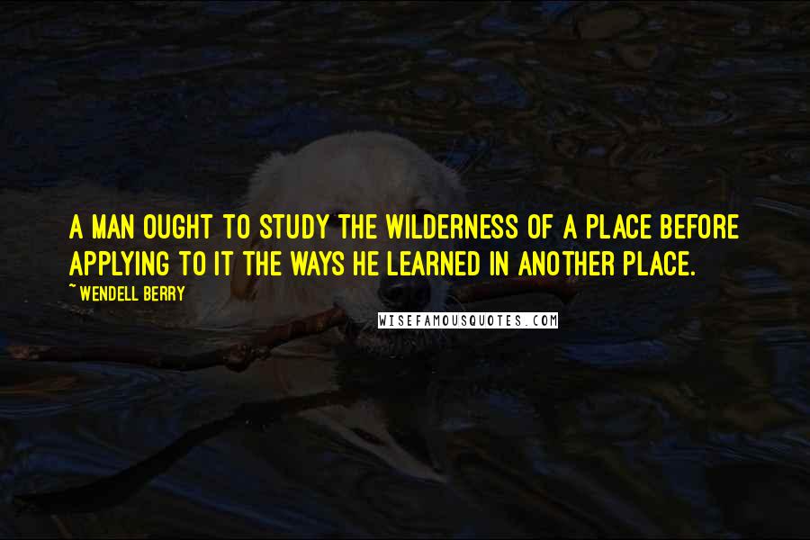 Wendell Berry Quotes: A man ought to study the wilderness of a place before applying to it the ways he learned in another place.