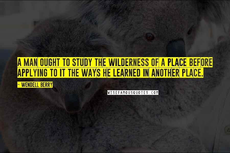 Wendell Berry Quotes: A man ought to study the wilderness of a place before applying to it the ways he learned in another place.