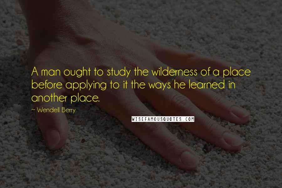 Wendell Berry Quotes: A man ought to study the wilderness of a place before applying to it the ways he learned in another place.