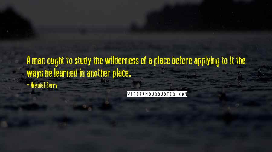 Wendell Berry Quotes: A man ought to study the wilderness of a place before applying to it the ways he learned in another place.