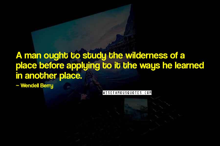 Wendell Berry Quotes: A man ought to study the wilderness of a place before applying to it the ways he learned in another place.