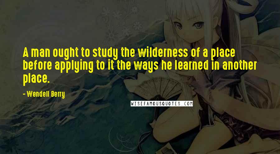 Wendell Berry Quotes: A man ought to study the wilderness of a place before applying to it the ways he learned in another place.