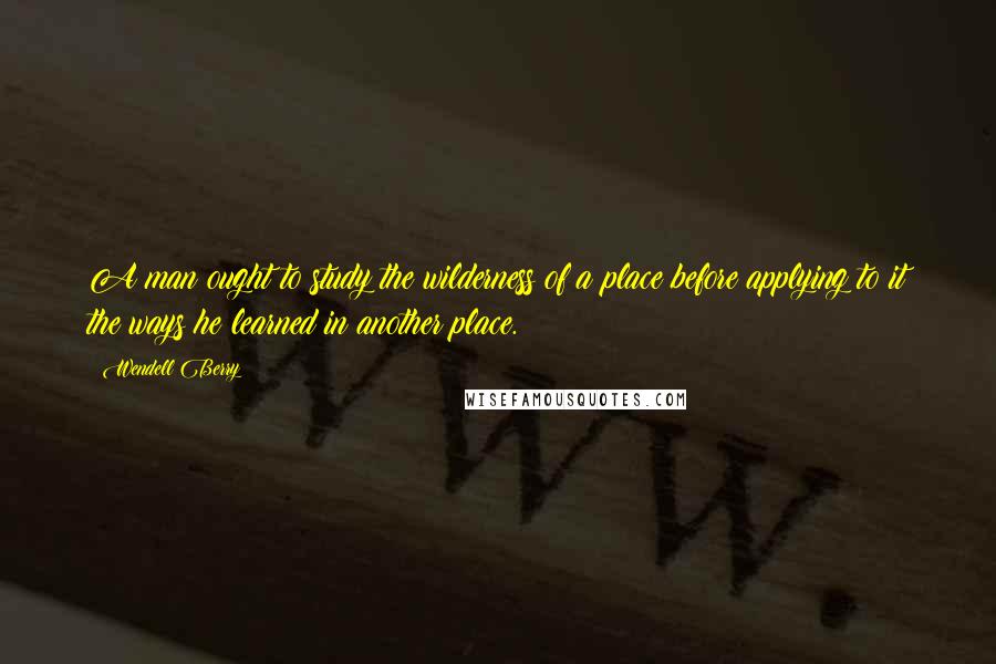 Wendell Berry Quotes: A man ought to study the wilderness of a place before applying to it the ways he learned in another place.