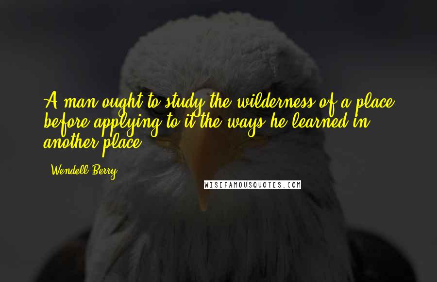 Wendell Berry Quotes: A man ought to study the wilderness of a place before applying to it the ways he learned in another place.