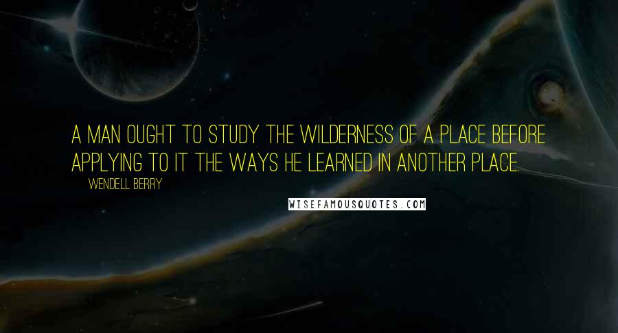 Wendell Berry Quotes: A man ought to study the wilderness of a place before applying to it the ways he learned in another place.