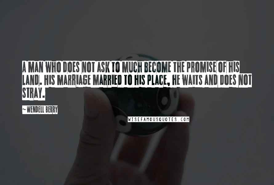 Wendell Berry Quotes: A man who does not ask to much become the promise of his land. His marriage married to his place, he waits and does not stray.