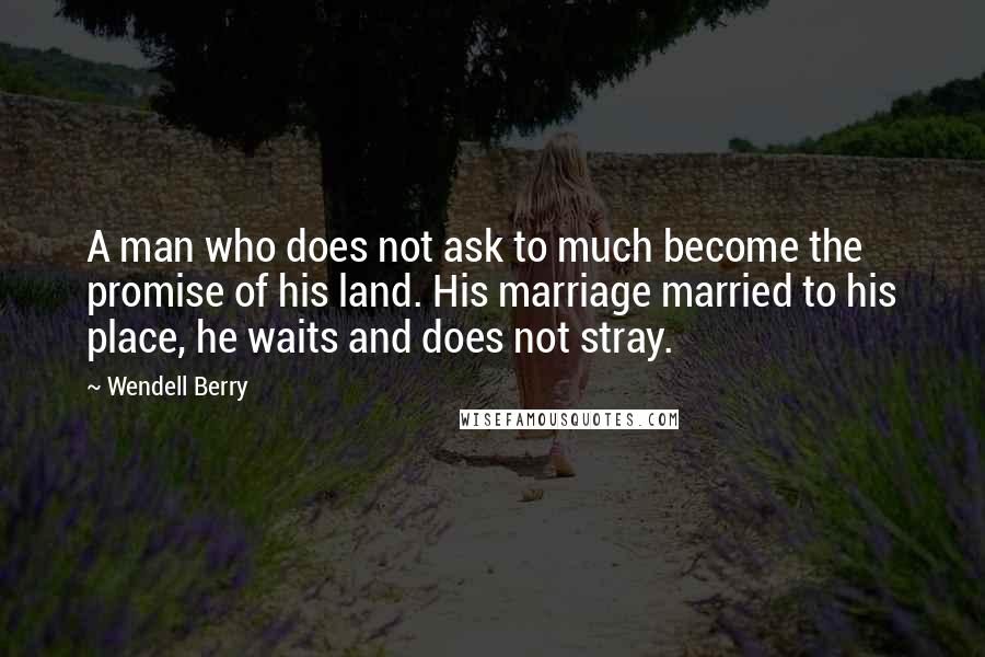 Wendell Berry Quotes: A man who does not ask to much become the promise of his land. His marriage married to his place, he waits and does not stray.