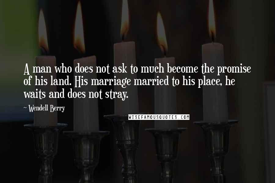 Wendell Berry Quotes: A man who does not ask to much become the promise of his land. His marriage married to his place, he waits and does not stray.