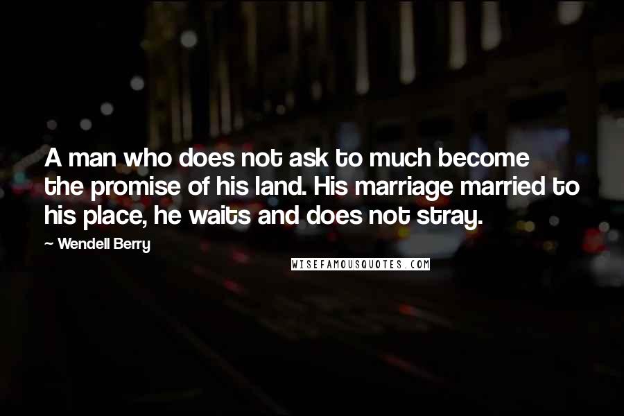 Wendell Berry Quotes: A man who does not ask to much become the promise of his land. His marriage married to his place, he waits and does not stray.