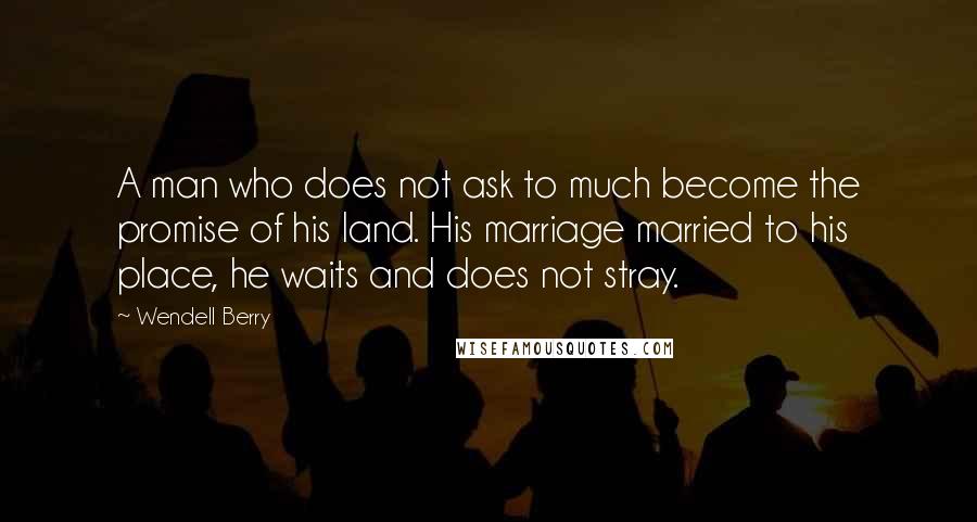 Wendell Berry Quotes: A man who does not ask to much become the promise of his land. His marriage married to his place, he waits and does not stray.