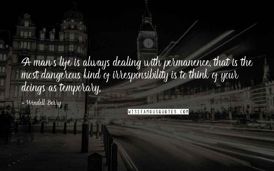 Wendell Berry Quotes: A man's life is always dealing with permanence, that is the most dangerous kind of irresponsibility is to think of your doings as temporary.