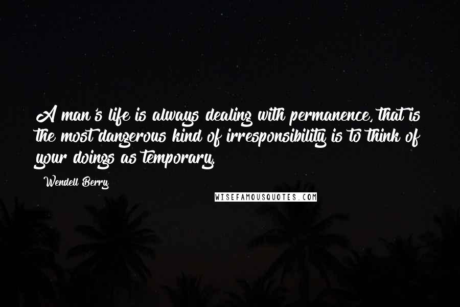 Wendell Berry Quotes: A man's life is always dealing with permanence, that is the most dangerous kind of irresponsibility is to think of your doings as temporary.