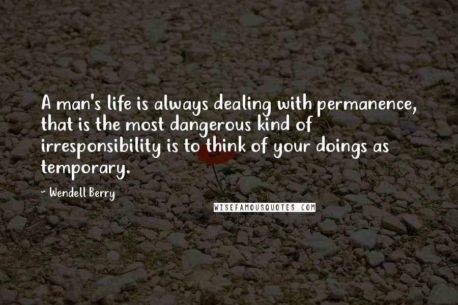 Wendell Berry Quotes: A man's life is always dealing with permanence, that is the most dangerous kind of irresponsibility is to think of your doings as temporary.