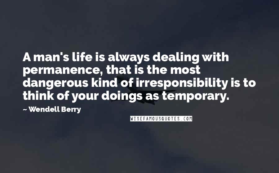 Wendell Berry Quotes: A man's life is always dealing with permanence, that is the most dangerous kind of irresponsibility is to think of your doings as temporary.