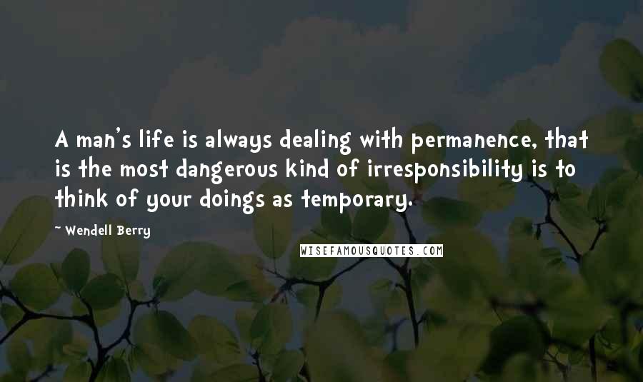 Wendell Berry Quotes: A man's life is always dealing with permanence, that is the most dangerous kind of irresponsibility is to think of your doings as temporary.