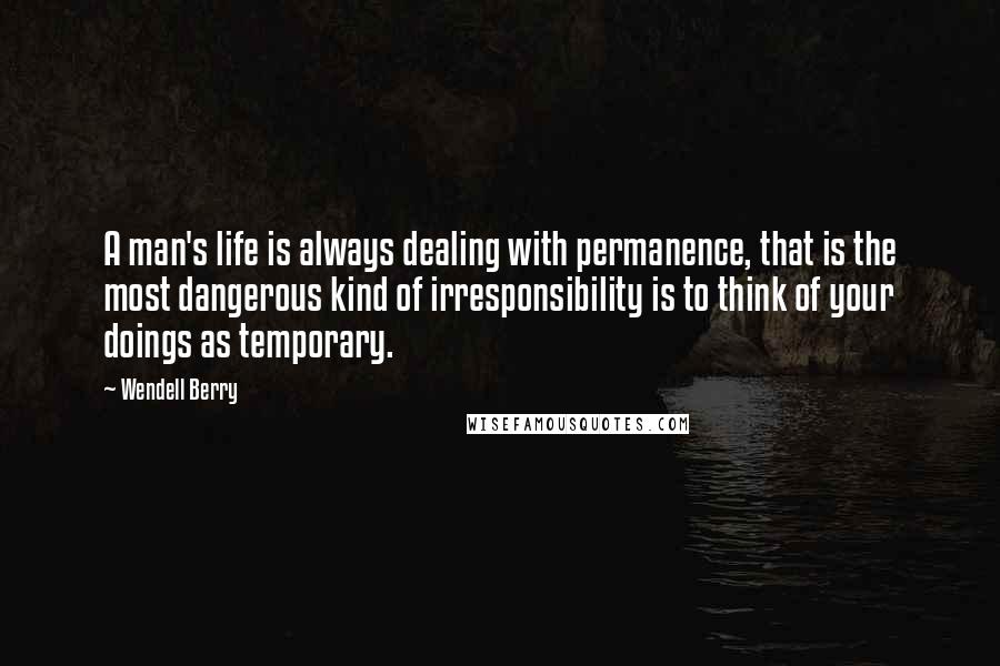 Wendell Berry Quotes: A man's life is always dealing with permanence, that is the most dangerous kind of irresponsibility is to think of your doings as temporary.