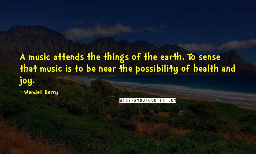 Wendell Berry Quotes: A music attends the things of the earth. To sense that music is to be near the possibility of health and joy.