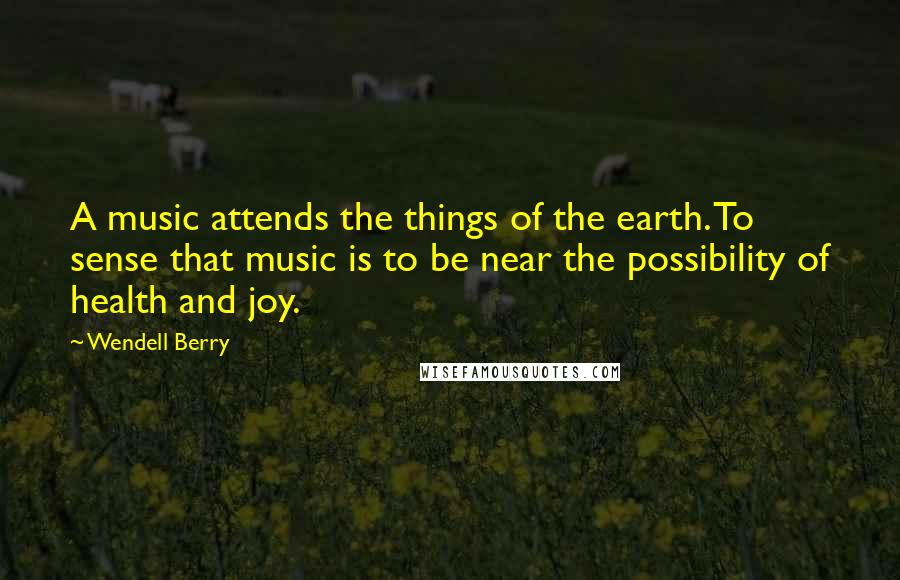 Wendell Berry Quotes: A music attends the things of the earth. To sense that music is to be near the possibility of health and joy.