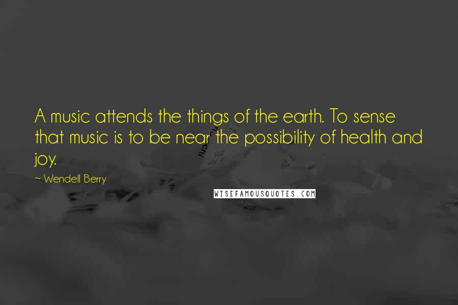 Wendell Berry Quotes: A music attends the things of the earth. To sense that music is to be near the possibility of health and joy.