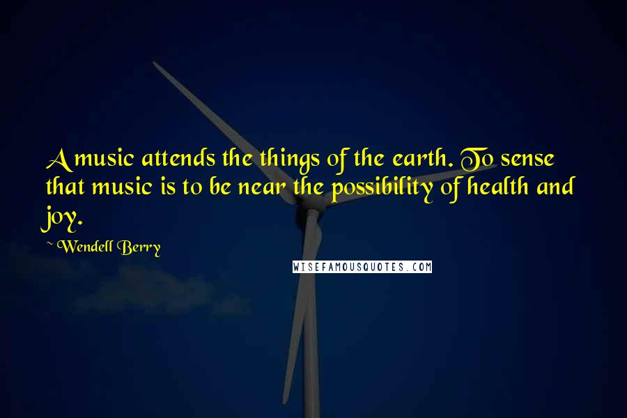 Wendell Berry Quotes: A music attends the things of the earth. To sense that music is to be near the possibility of health and joy.