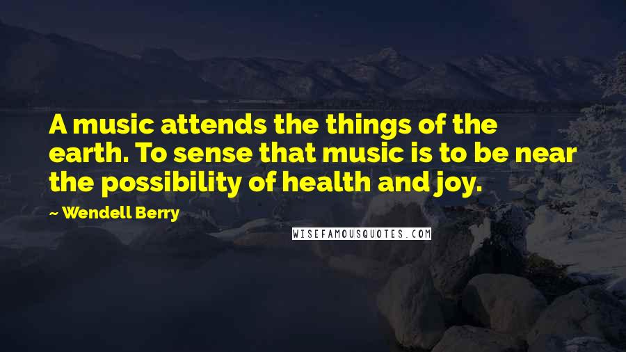Wendell Berry Quotes: A music attends the things of the earth. To sense that music is to be near the possibility of health and joy.