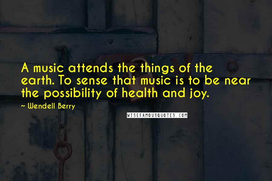 Wendell Berry Quotes: A music attends the things of the earth. To sense that music is to be near the possibility of health and joy.
