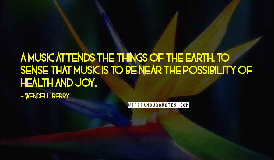Wendell Berry Quotes: A music attends the things of the earth. To sense that music is to be near the possibility of health and joy.