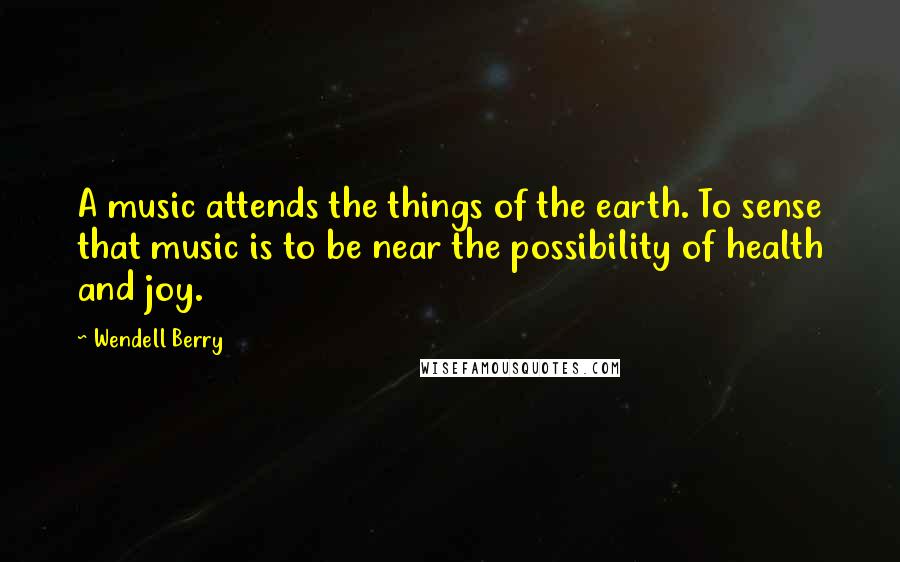 Wendell Berry Quotes: A music attends the things of the earth. To sense that music is to be near the possibility of health and joy.