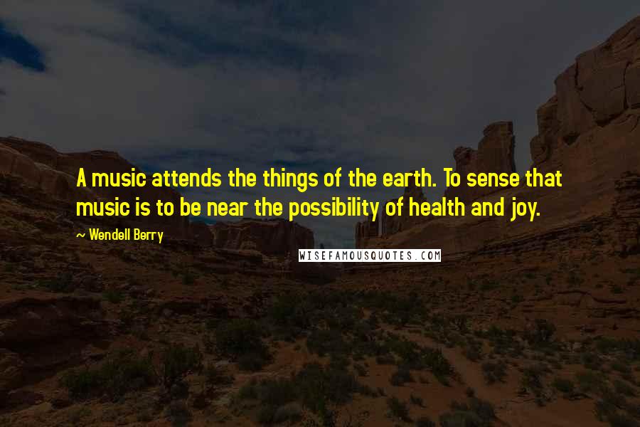 Wendell Berry Quotes: A music attends the things of the earth. To sense that music is to be near the possibility of health and joy.