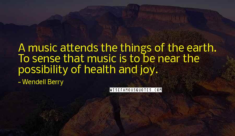 Wendell Berry Quotes: A music attends the things of the earth. To sense that music is to be near the possibility of health and joy.