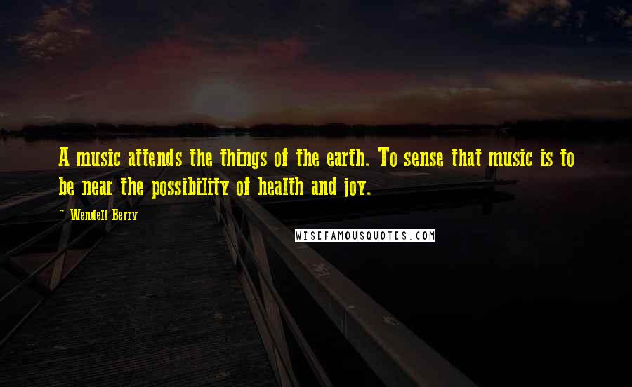 Wendell Berry Quotes: A music attends the things of the earth. To sense that music is to be near the possibility of health and joy.