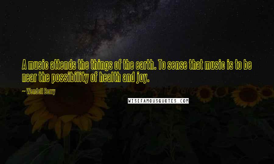 Wendell Berry Quotes: A music attends the things of the earth. To sense that music is to be near the possibility of health and joy.