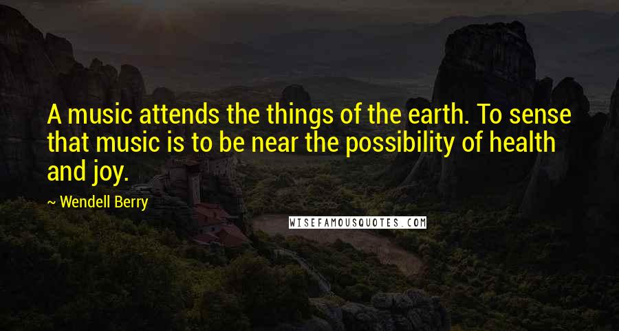 Wendell Berry Quotes: A music attends the things of the earth. To sense that music is to be near the possibility of health and joy.