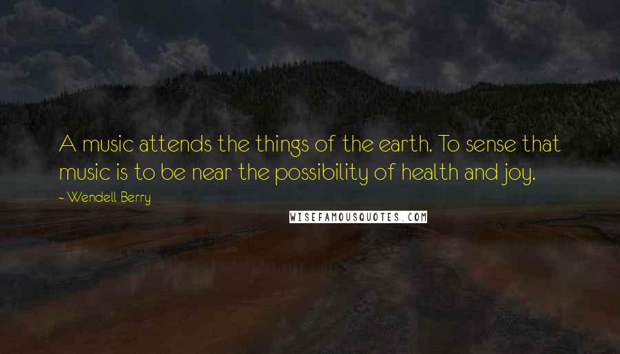 Wendell Berry Quotes: A music attends the things of the earth. To sense that music is to be near the possibility of health and joy.