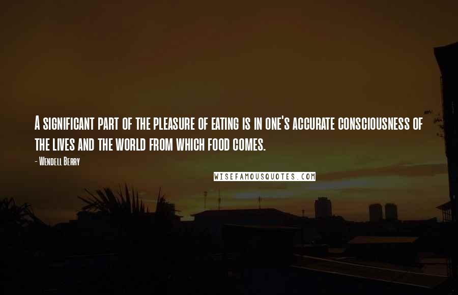 Wendell Berry Quotes: A significant part of the pleasure of eating is in one's accurate consciousness of the lives and the world from which food comes.