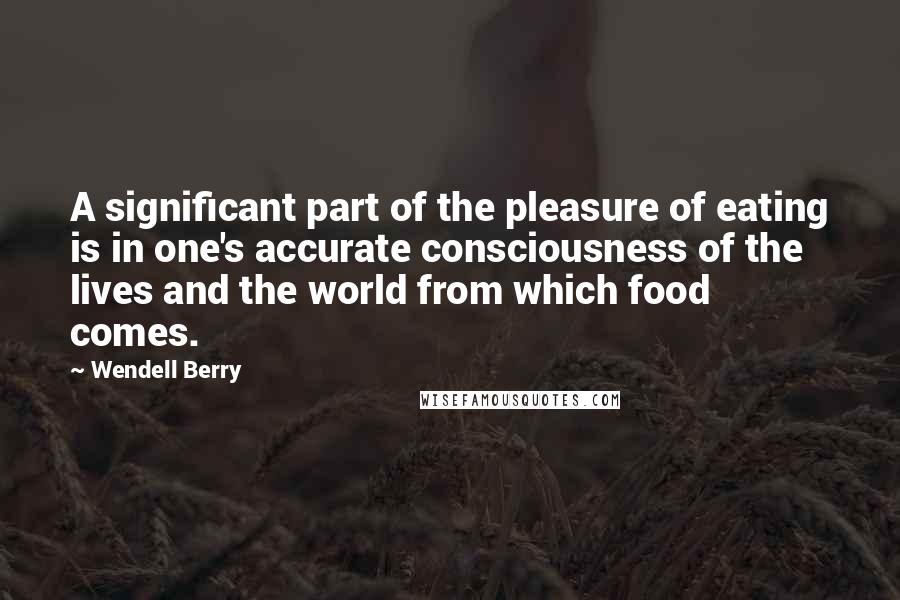 Wendell Berry Quotes: A significant part of the pleasure of eating is in one's accurate consciousness of the lives and the world from which food comes.
