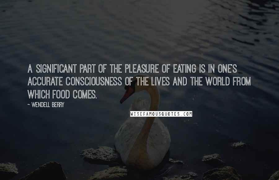 Wendell Berry Quotes: A significant part of the pleasure of eating is in one's accurate consciousness of the lives and the world from which food comes.